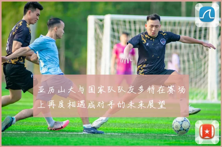 亚历山大与国家队队友多特在赛场上再度相遇成对手的未来展望