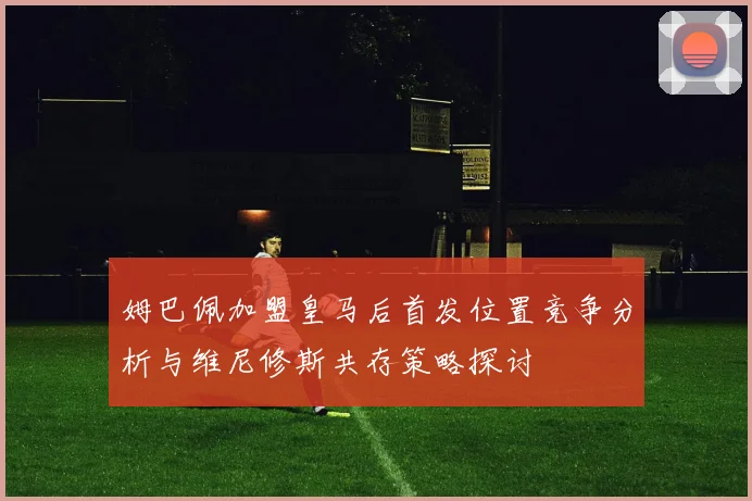 姆巴佩加盟皇马后首发位置竞争分析与维尼修斯共存策略探讨
